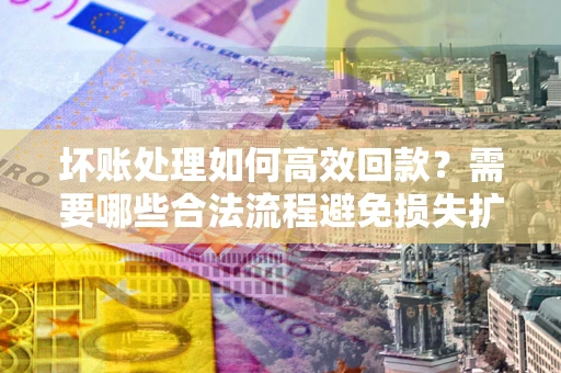 济南坏账处理如何高效回款？需要哪些合法流程避免损失扩大？