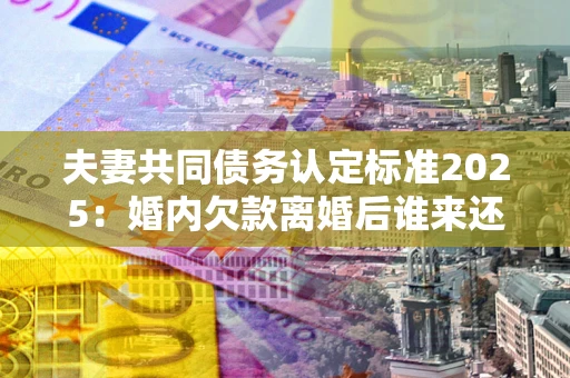 济南夫妻共同债务认定标准2025:婚内欠款离婚后谁来还? 济南夫妻共同债务认定标准2025:婚内欠款离婚后谁来还?