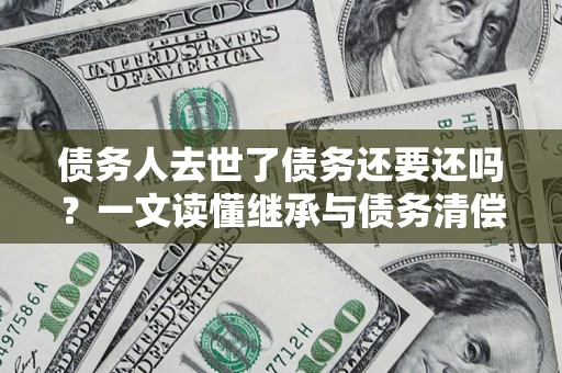 济南债务人去世了债务还要还吗？一文读懂继承与债务清偿