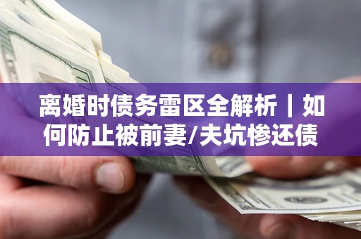 济南离婚时债务雷区全解析｜如何防止被前妻/夫坑惨还债？