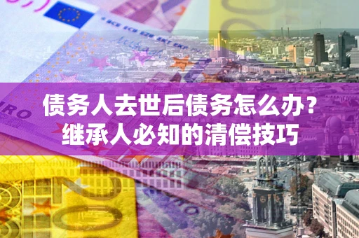 济南债务人去世后债务怎么办？继承人必知的清偿技巧
